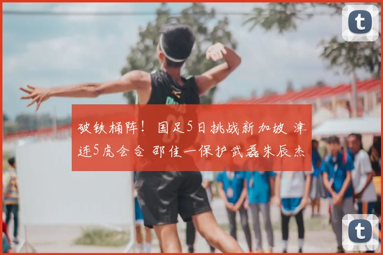破铁桶阵！国足5日挑战新加坡 津连5虎会合 邵佳一保护武磊朱辰杰