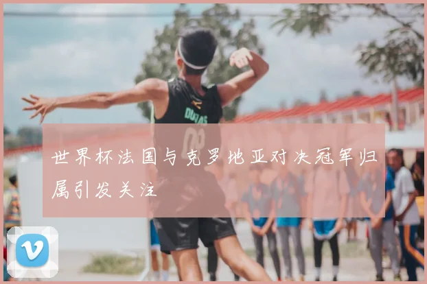 世界杯法国与克罗地亚对决冠军归属引发关注