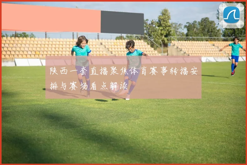 陕西一套直播聚焦体育赛事转播安排与赛场看点解读