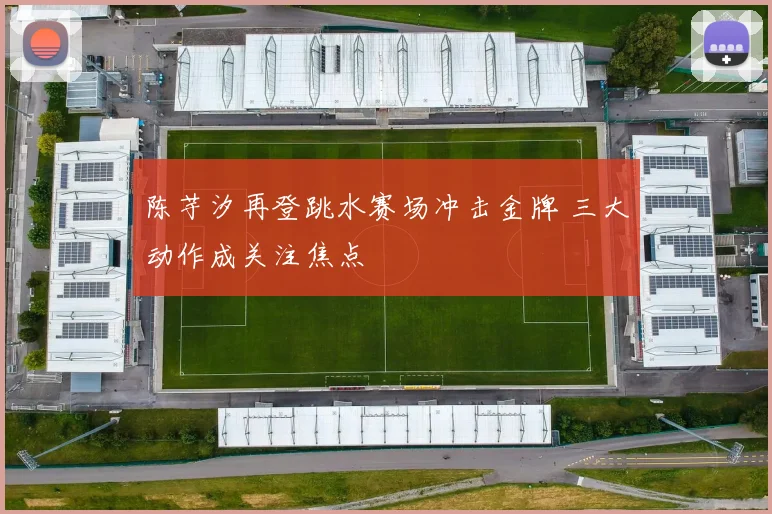 陈芋汐再登跳水赛场冲击金牌 三大动作成关注焦点