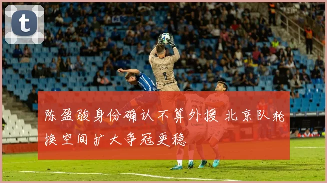 陈盈骏身份确认不算外援 北京队轮换空间扩大争冠更稳