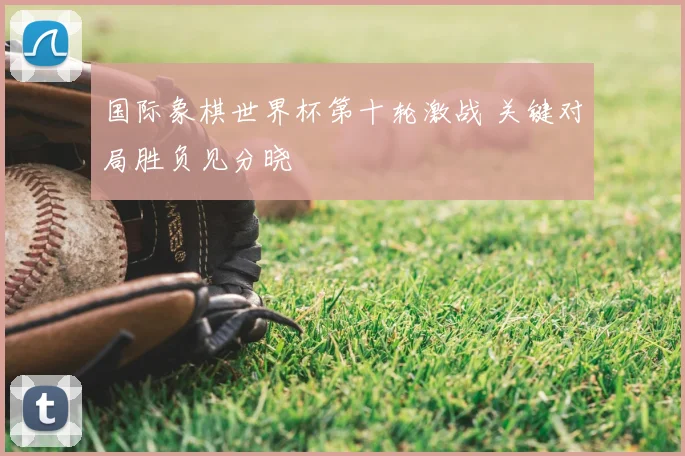 国际象棋世界杯第十轮激战 关键对局胜负见分晓