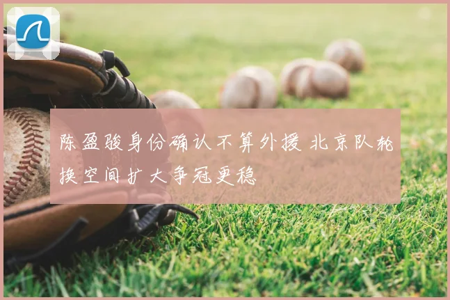 陈盈骏身份确认不算外援 北京队轮换空间扩大争冠更稳