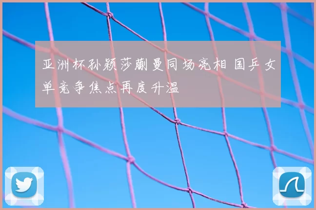 亚洲杯孙颖莎蒯曼同场亮相 国乒女单竞争焦点再度升温