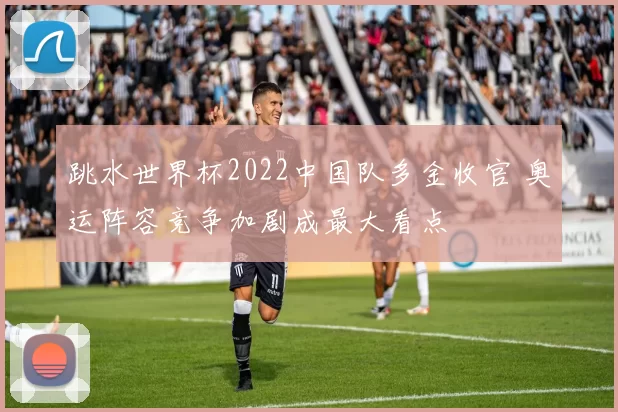 跳水世界杯2022中国队多金收官 奥运阵容竞争加剧成最大看点