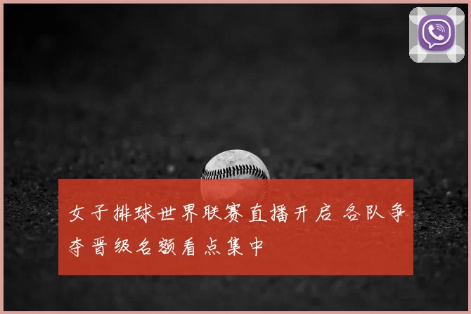 女子排球世界联赛直播开启 各队争夺晋级名额看点集中