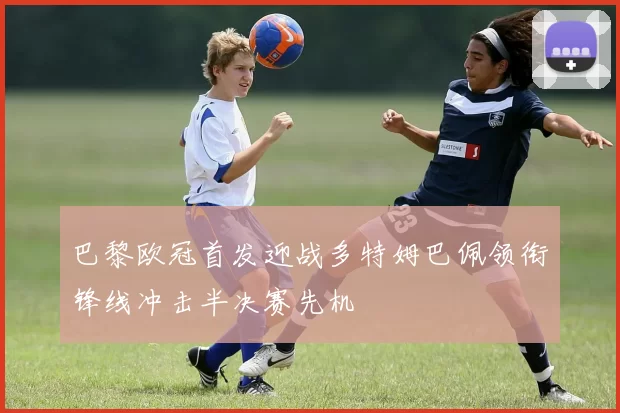 巴黎欧冠首发迎战多特姆巴佩领衔锋线冲击半决赛先机