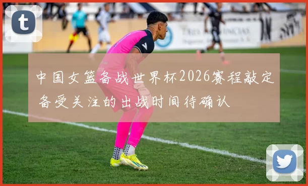 中国女篮备战世界杯2026赛程敲定 备受关注的出战时间待确认