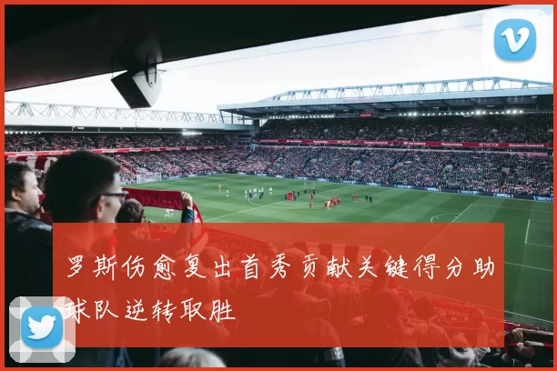 罗斯伤愈复出首秀贡献关键得分助球队逆转取胜