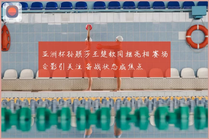 亚洲杯孙颖莎王楚钦同框亮相 赛场合影引关注 备战状态成焦点