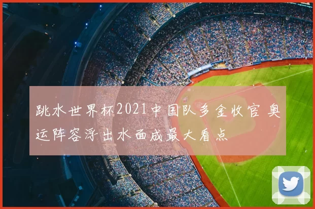 跳水世界杯2021中国队多金收官 奥运阵容浮出水面成最大看点