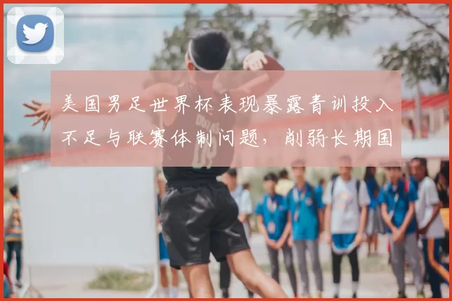 美国男足世界杯表现暴露青训投入不足与联赛体制问题,削弱长期国际竞争力