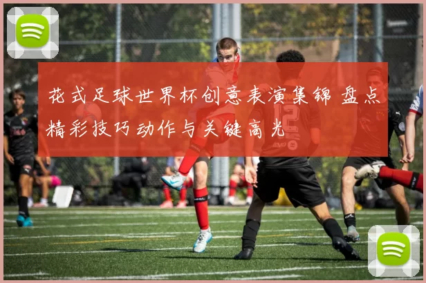 花式足球世界杯创意表演集锦 盘点精彩技巧动作与关键高光