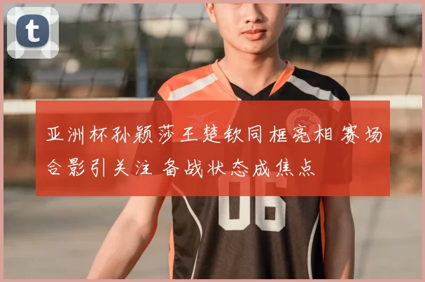 亚洲杯孙颖莎王楚钦同框亮相 赛场合影引关注 备战状态成焦点