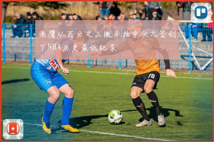 老鹰以百分之三概率抽中状元签创下NBA历史最低纪录