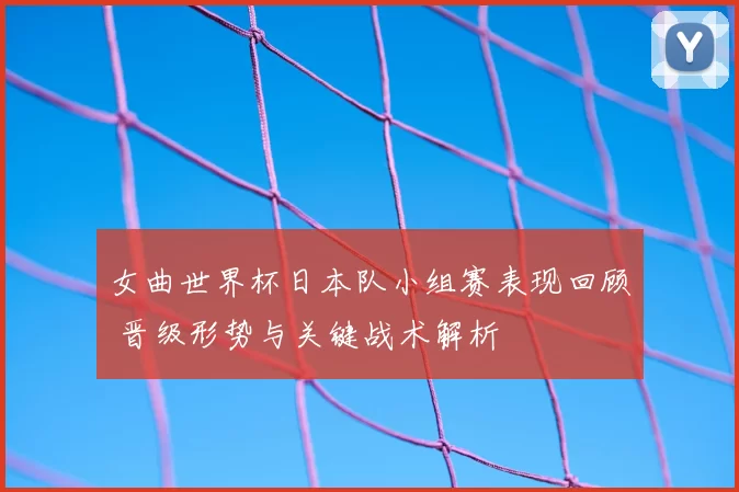 女曲世界杯日本队小组赛表现回顾 晋级形势与关键战术解析
