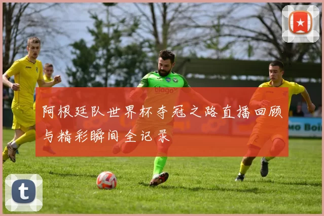 阿根廷队世界杯夺冠之路直播回顾与精彩瞬间全记录