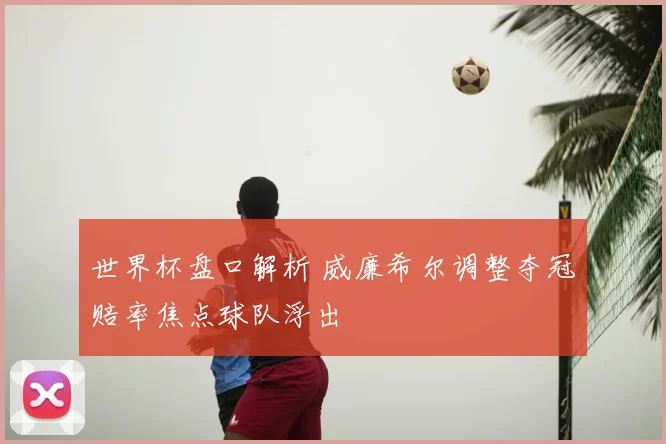 世界杯盘口解析 威廉希尔调整夺冠赔率焦点球队浮出