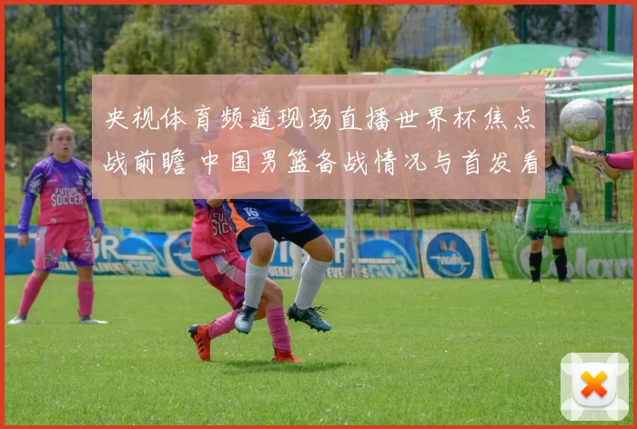 央视体育频道现场直播世界杯焦点战前瞻 中国男篮备战情况与首发看点公布
