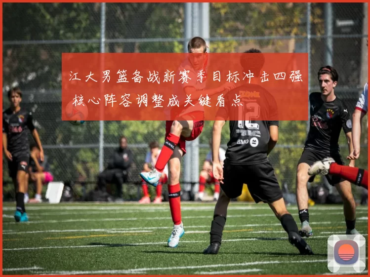 江大男篮备战新赛季目标冲击四强 核心阵容调整成关键看点