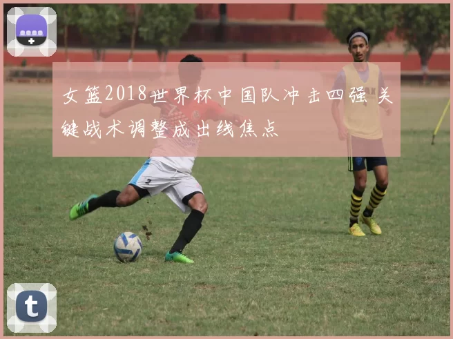 女篮2018世界杯中国队冲击四强 关键战术调整成出线焦点