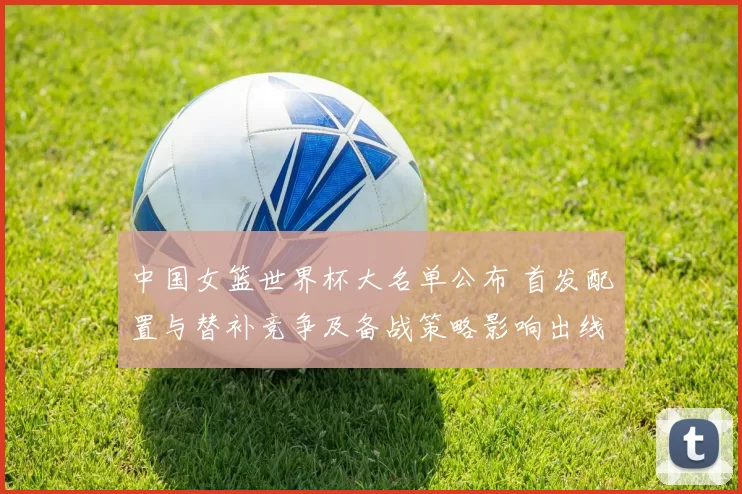 中国女篮世界杯大名单公布 首发配置与替补竞争及备战策略影响出线形势