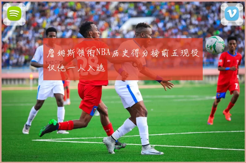 詹姆斯领衔NBA历史得分榜前五现役仅他一人入选