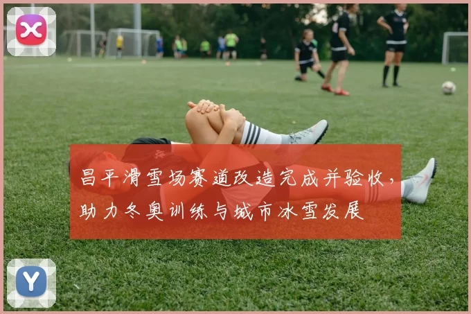 昌平滑雪场赛道改造完成并验收，助力冬奥训练与城市冰雪发展