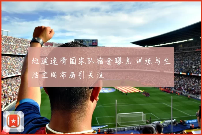 短道速滑国家队宿舍曝光 训练与生活空间布局引关注