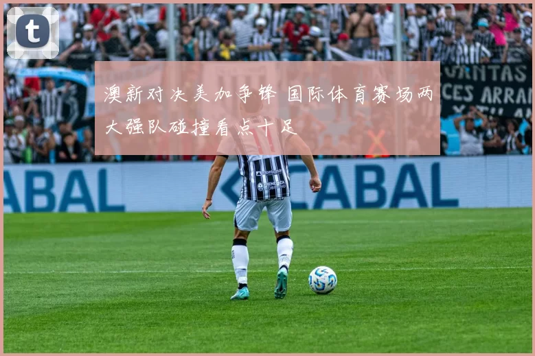 澳新对决美加争锋 国际体育赛场两大强队碰撞看点十足