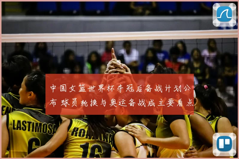 中国女篮世界杯夺冠后备战计划公布 球员轮换与奥运备战成主要看点