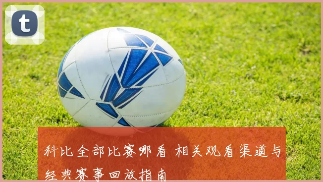 科比全部比赛哪看 相关观看渠道与经典赛事回放指南