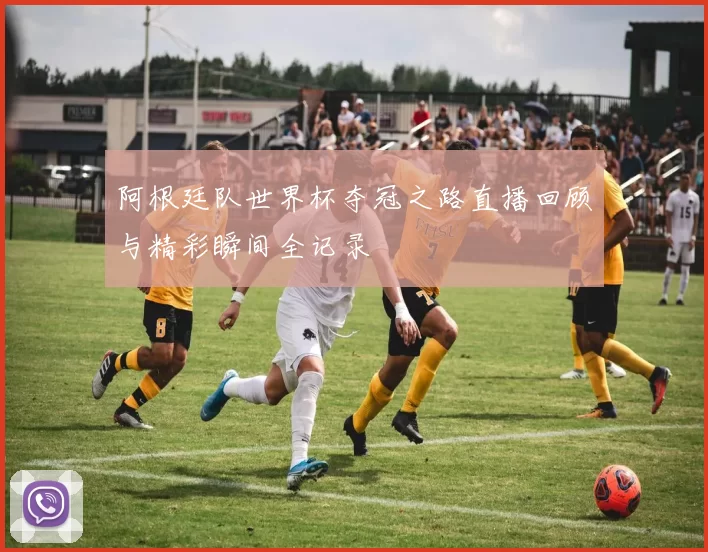 阿根廷队世界杯夺冠之路直播回顾与精彩瞬间全记录