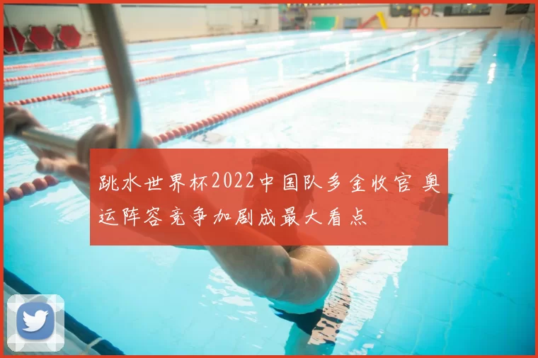跳水世界杯2022中国队多金收官 奥运阵容竞争加剧成最大看点