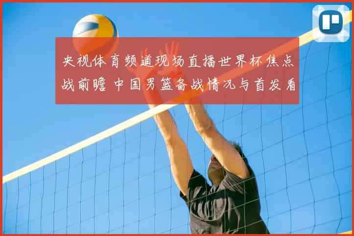 央视体育频道现场直播世界杯焦点战前瞻 中国男篮备战情况与首发看点公布