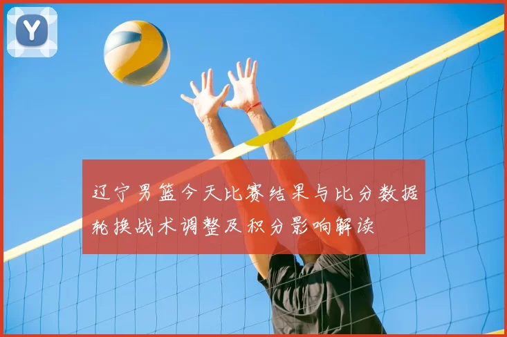 辽宁男篮今天比赛结果与比分数据轮换战术调整及积分影响解读