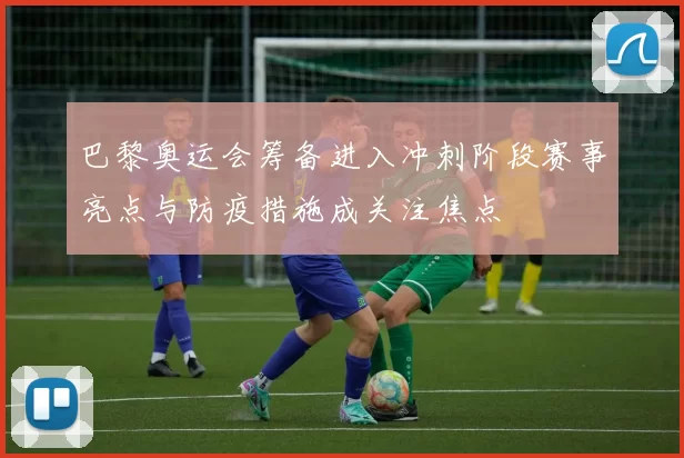 巴黎奥运会筹备进入冲刺阶段赛事亮点与防疫措施成关注焦点