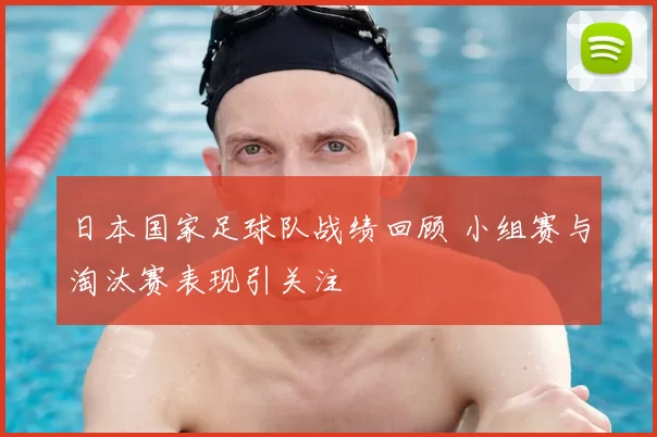 日本国家足球队战绩回顾 小组赛与淘汰赛表现引关注