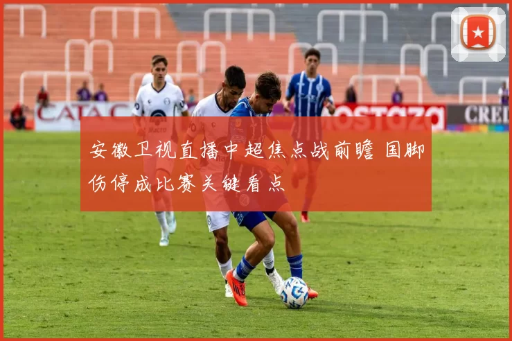 安徽卫视直播中超焦点战前瞻 国脚伤停成比赛关键看点