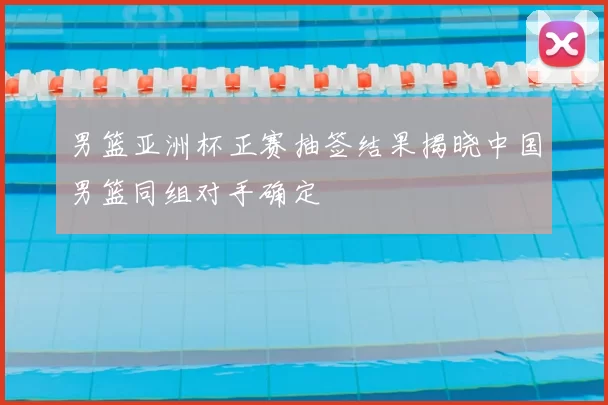 男篮亚洲杯正赛抽签结果揭晓中国男篮同组对手确定