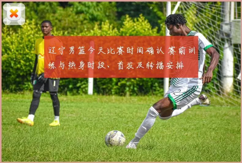 辽宁男篮今天比赛时间确认 赛前训练与热身时段、首发及转播安排