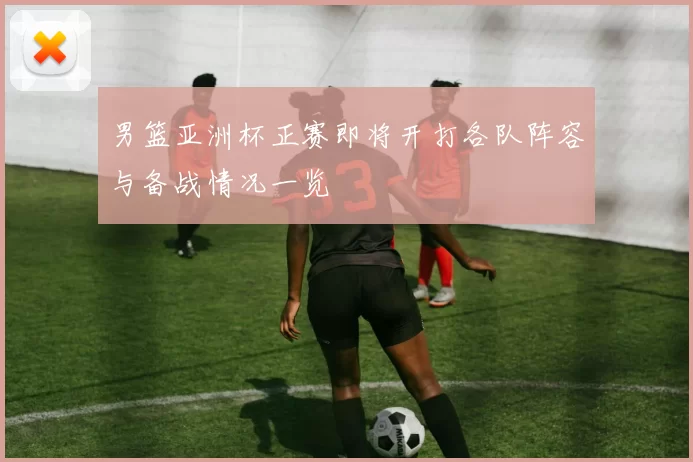 男篮亚洲杯正赛即将开打各队阵容与备战情况一览