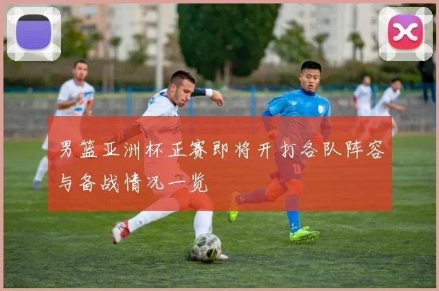 男篮亚洲杯正赛即将开打各队阵容与备战情况一览