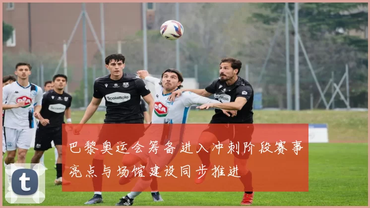 巴黎奥运会筹备进入冲刺阶段赛事亮点与场馆建设同步推进