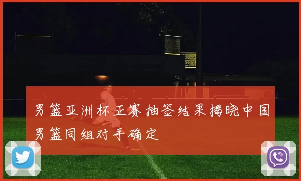 男篮亚洲杯正赛抽签结果揭晓中国男篮同组对手确定