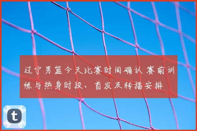 辽宁男篮今天比赛时间确认 赛前训练与热身时段、首发及转播安排