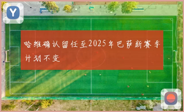哈维确认留任至2025年巴萨新赛季计划不变