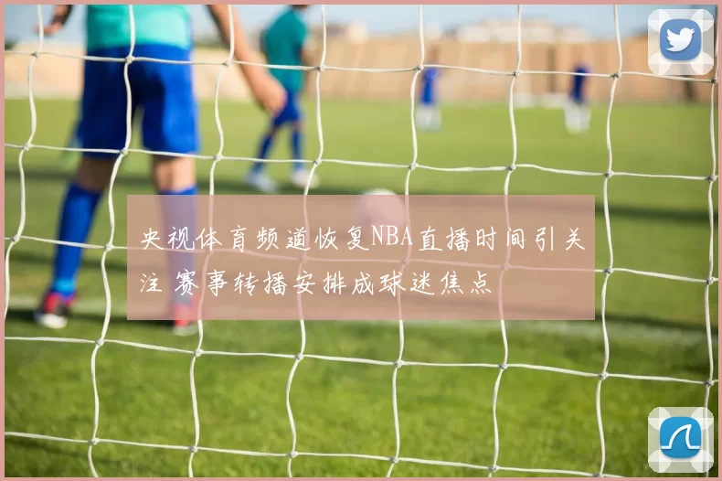 央视体育频道恢复NBA直播时间引关注 赛事转播安排成球迷焦点