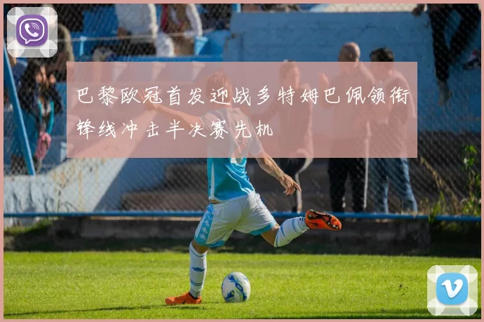 巴黎欧冠首发迎战多特姆巴佩领衔锋线冲击半决赛先机