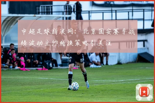 中超足球新浪网：北京国安赛季战绩波动主帅轮换策略引关注